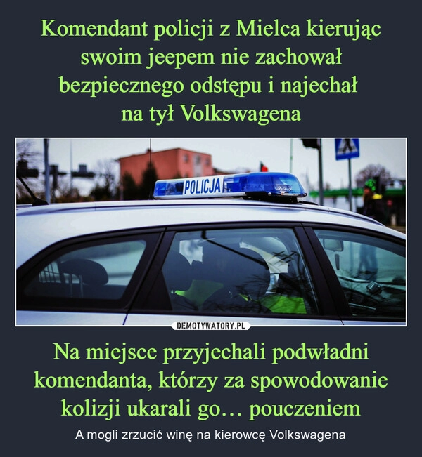 
    Komendant policji z Mielca kierując swoim jeepem nie zachował bezpiecznego odstępu i najechał 
na tył Volkswagena Na miejsce przyjechali podwładni komendanta, którzy za spowodowanie kolizji ukarali go… pouczeniem