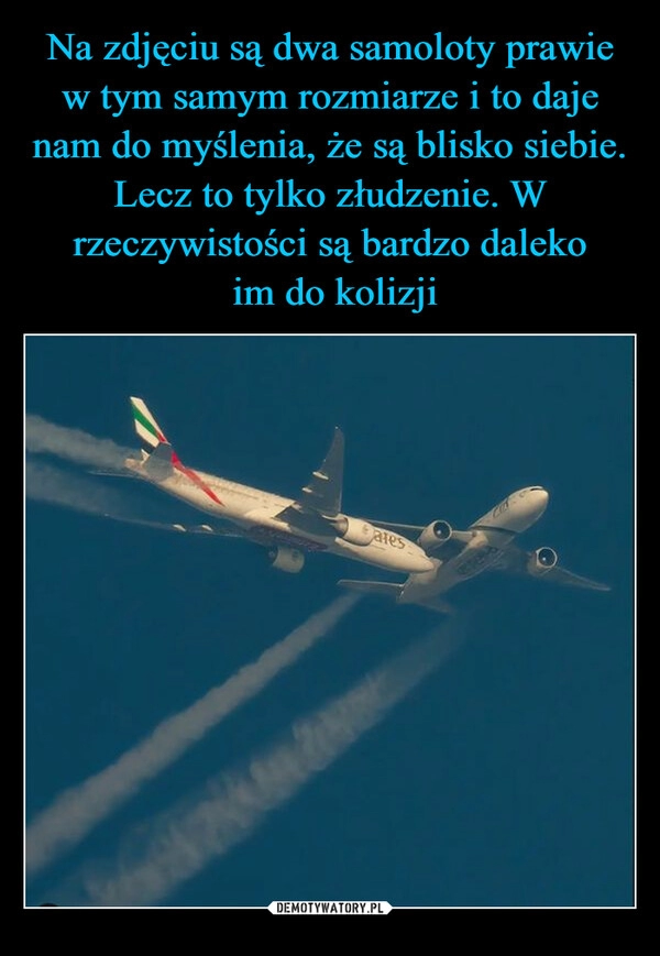 
    Na zdjęciu są dwa samoloty prawie w tym samym rozmiarze i to daje nam do myślenia, że są blisko siebie. Lecz to tylko złudzenie. W rzeczywistości są bardzo daleko
 im do kolizji