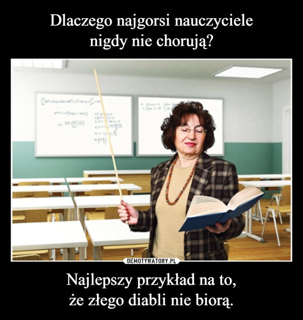 
    Dlaczego najgorsi nauczyciele
nigdy nie chorują? Najlepszy przykład na to,
że złego diabli nie biorą.