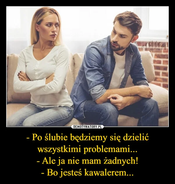 
    - Po ślubie będziemy się dzielić wszystkimi problemami... - Ale ja nie mam żadnych! - Bo jesteś kawalerem...