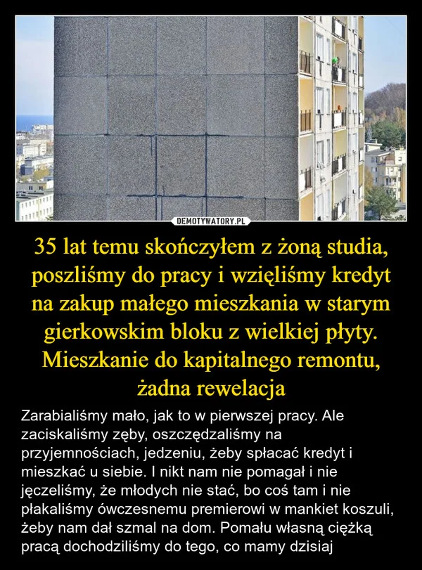 
    35 lat temu skończyłem z żoną studia, poszliśmy do pracy i wzięliśmy kredyt na zakup małego mieszkania w starym gierkowskim bloku z wielkiej płyty. Mieszkanie do kapitalnego remontu, żadna rewelacja
