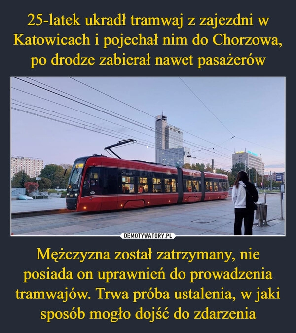 
    
25-latek ukradł tramwaj z zajezdni w Katowicach i pojechał nim do Chorzowa, po drodze zabierał nawet pasażerów Mężczyzna został zatrzymany, nie posiada on uprawnień do prowadzenia tramwajów. Trwa próba ustalenia, w jaki sposób mogło dojść do zdarzenia 