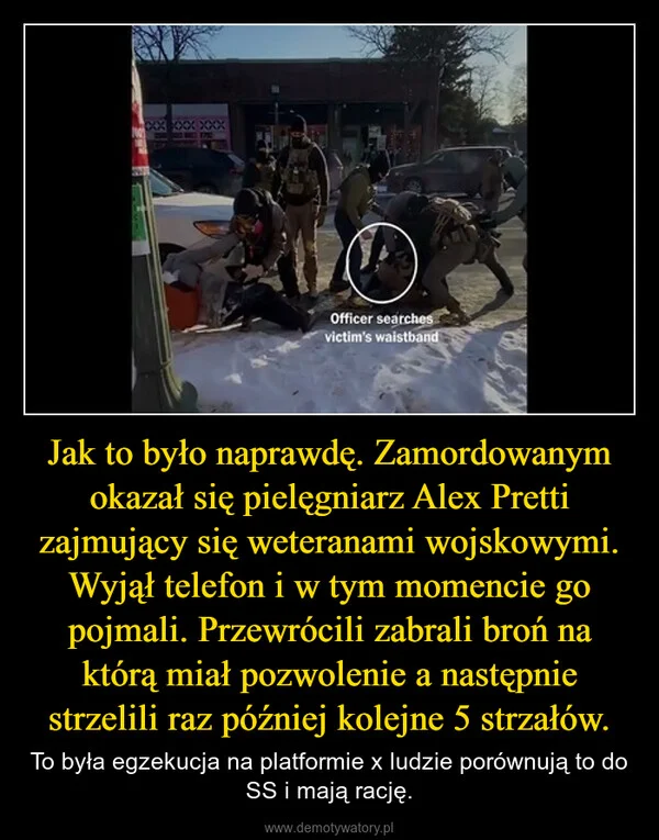 
    Jak to było naprawdę. Zamordowanym okazał się pielęgniarz Alex Pretti zajmujący się weteranami wojskowymi. Wyjął telefon i w tym momencie go pojmali. Przewrócili zabrali broń na którą miał pozwolenie a następnie strzelili raz później kolejne 5 strzałów.