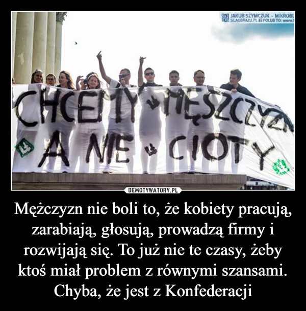 
    Mężczyzn nie boli to, że kobiety pracują, zarabiają, głosują, prowadzą firmy i rozwijają się. To już nie te czasy, żeby ktoś miał problem z równymi szansami. Chyba, że jest z Konfederacji