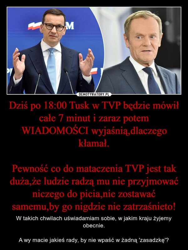 
    Dziś po 18:00 Tusk w TVP będzie mówił całe 7 minut i zaraz potem WIADOMOŚCI wyjaśnią,dlaczego kłamał.

Pewność co do mataczenia TVP jest tak duża,że ludzie radzą mu nie przyjmować niczego do picia,nie zostawać samemu,by go nigdzie nie zatrzaśnieto!