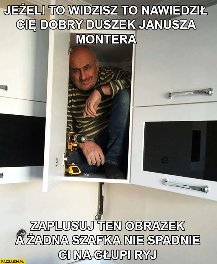 
    Jeżeli to widzisz nawiedził Cię dobry duszek Janusza montera, zaplusuj a żadna szafka nie spadnie Ci na głupi ryj