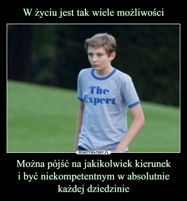 
    W życiu jest tak wiele możliwości Można pójść na jakikolwiek kierunek
i być niekompetentnym w absolutnie każdej dziedzinie