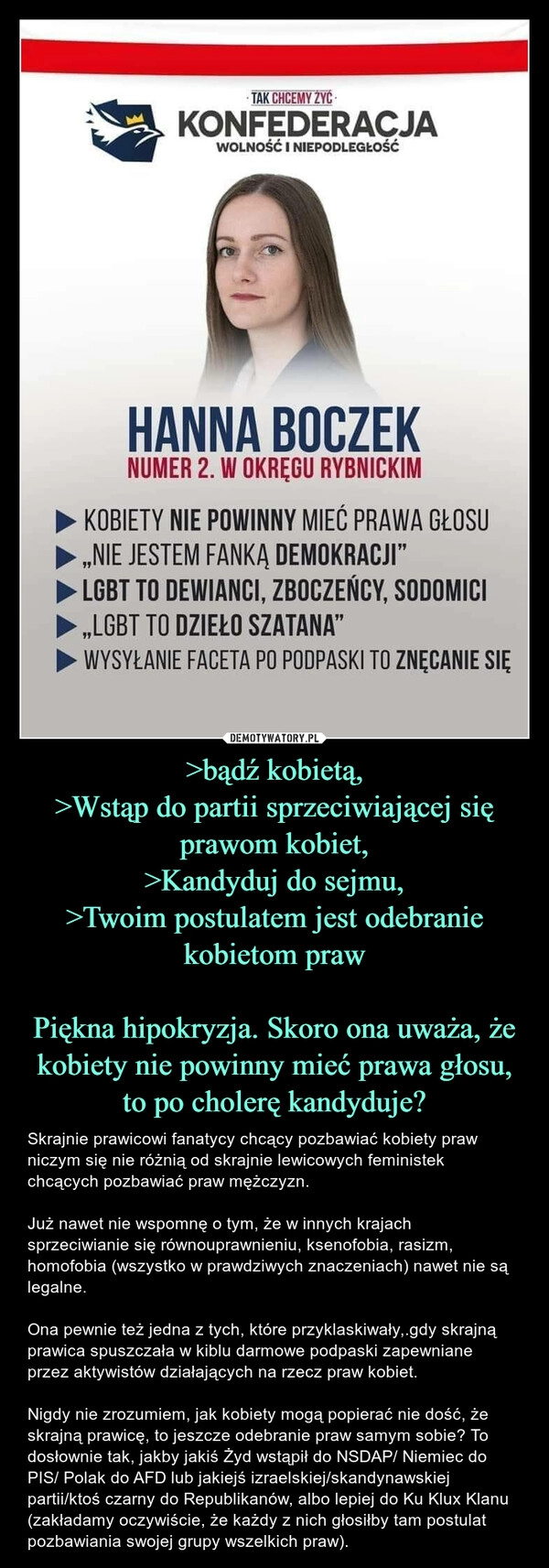 
    >bądź kobietą,
>Wstąp do partii sprzeciwiającej się prawom kobiet,
>Kandyduj do sejmu,
>Twoim postulatem jest odebranie kobietom praw

Piękna hipokryzja. Skoro ona uważa, że kobiety nie powinny mieć prawa głosu, to po cholerę kandyduje?