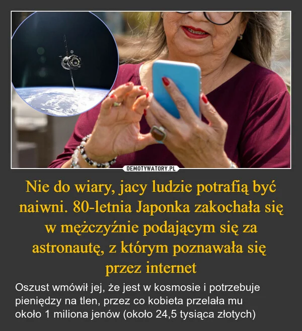 
    Nie do wiary, jacy ludzie potrafią być naiwni. 80-letnia Japonka zakochała się w mężczyźnie podającym się za astronautę, z którym poznawała się przez internet