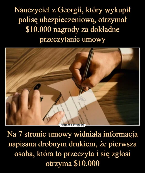 
    Nauczyciel z Georgii, który wykupił polisę ubezpieczeniową, otrzymał $10.000 nagrody za dokładne przeczytanie umowy Na 7 stronie umowy widniała informacja napisana drobnym drukiem, że pierwsza osoba, która to przeczyta i się zgłosi otrzyma $10.000