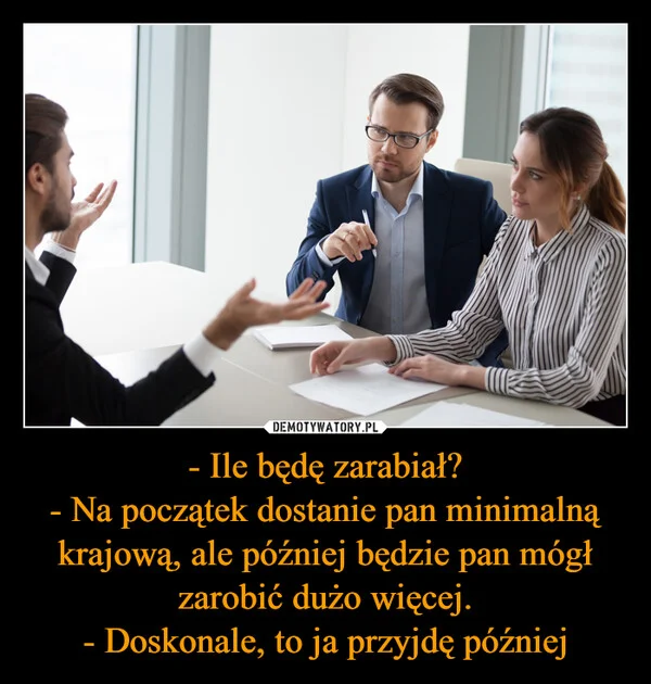 
    - Ile będę zarabiał? - Na początek dostanie pan minimalną krajową, ale później będzie pan mógł zarobić dużo więcej. - Doskonale, to ja przyjdę później