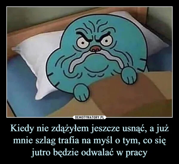 
    Kiedy nie zdążyłem jeszcze usnąć, a już mnie szlag trafia na myśl o tym, co się jutro będzie odwalać w pracy