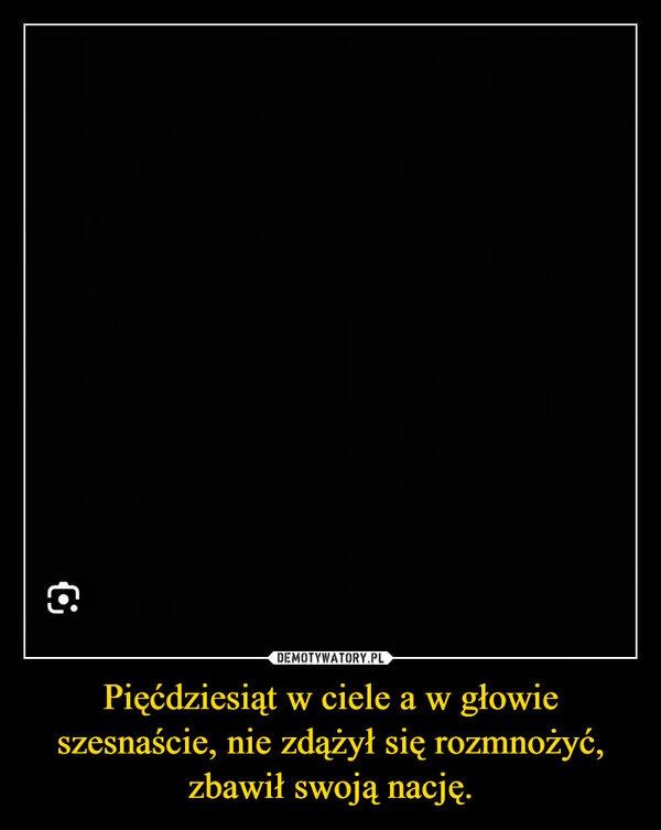 
    Pięćdziesiąt w ciele a w głowie szesnaście, nie zdążył się rozmnożyć, zbawił swoją nację.