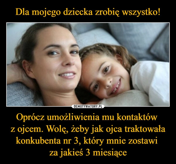 
    Dla mojego dziecka zrobię wszystko! Oprócz umożliwienia mu kontaktów 
z ojcem. Wolę, żeby jak ojca traktowała konkubenta nr 3, który mnie zostawi 
za jakieś 3 miesiące