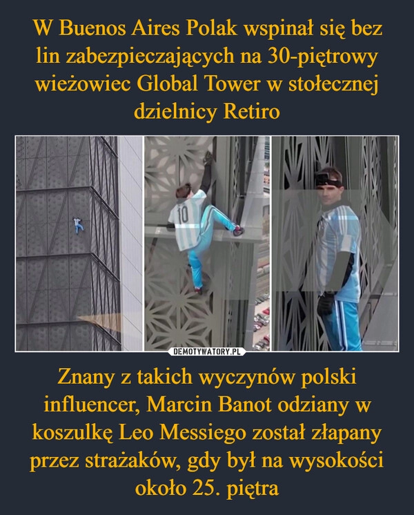 
    W Buenos Aires Polak wspinał się bez lin zabezpieczających na 30-piętrowy wieżowiec Global Tower w stołecznej dzielnicy Retiro Znany z takich wyczynów polski influencer, Marcin Banot odziany w koszulkę Leo Messiego został złapany przez strażaków, gdy był na wysokości około 25. piętra