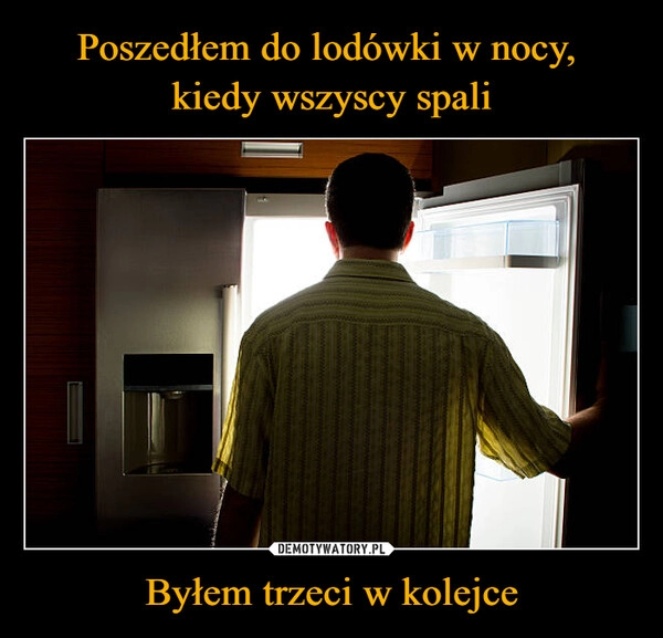 
    Poszedłem do lodówki w nocy, 
kiedy wszyscy spali Byłem trzeci w kolejce