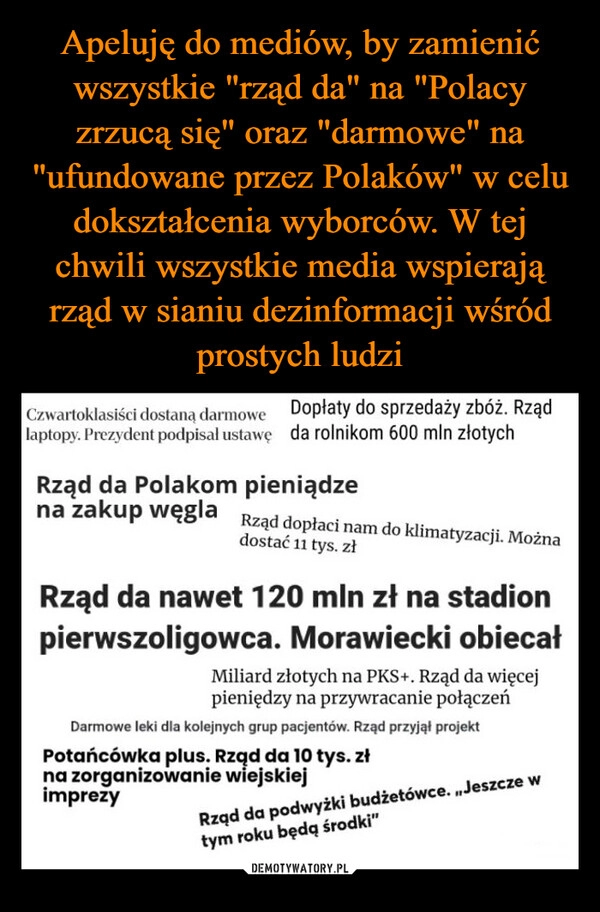 
    Apeluję do mediów, by zamienić wszystkie "rząd da" na "Polacy zrzucą się" oraz "darmowe" na "ufundowane przez Polaków" w celu dokształcenia wyborców. W tej chwili wszystkie media wspierają rząd w sianiu dezinformacji wśród prostych ludzi