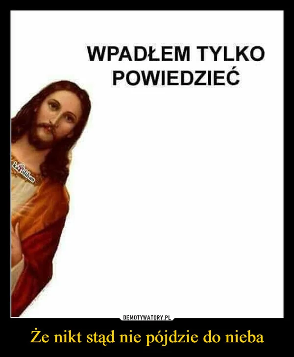 
    Że nikt stąd nie pójdzie do nieba