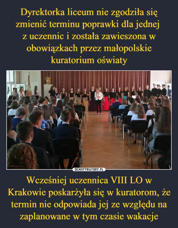 
    Dyrektorka liceum nie zgodziła się zmienić terminu poprawki dla jednej 
z uczennic i została zawieszona w obowiązkach przez małopolskie kuratorium oświaty Wcześniej uczennica VIII LO w Krakowie poskarżyła się w kuratorom, że termin nie odpowiada jej ze względu na zaplanowane w tym czasie wakacje