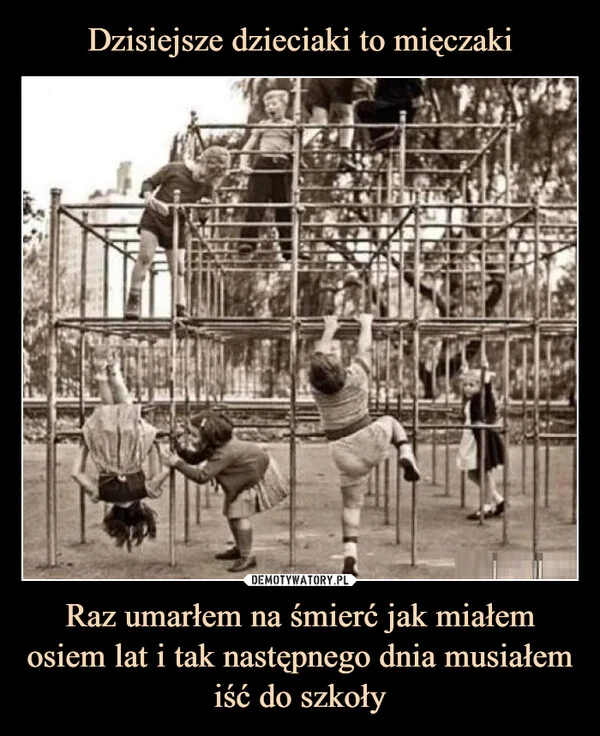 
    Dzisiejsze dzieciaki to mięczaki Raz umarłem na śmierć jak miałem osiem lat i tak następnego dnia musiałem iść do szkoły
