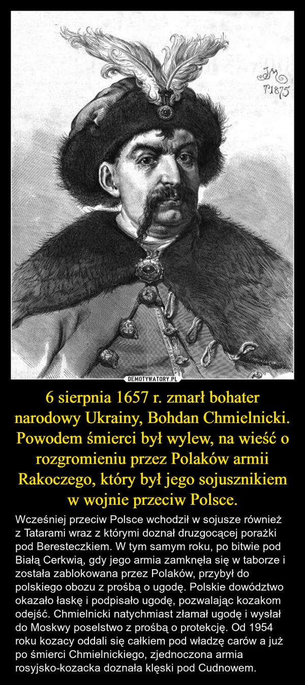 
    6 sierpnia 1657 r. zmarł bohater narodowy Ukrainy, Bohdan Chmielnicki. Powodem śmierci był wylew, na wieść o rozgromieniu przez Polaków armii Rakoczego, który był jego sojusznikiem w wojnie przeciw Polsce.