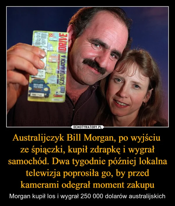 
    Australijczyk Bill Morgan, po wyjściu ze śpiączki, kupił zdrapkę i wygrał samochód. Dwa tygodnie później lokalna telewizja poprosiła go, by przed kamerami odegrał moment zakupu