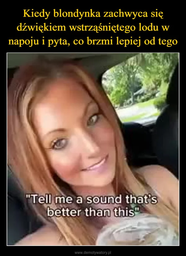 
    Kiedy blondynka zachwyca się dźwiękiem wstrząśniętego lodu w napoju i pyta, co brzmi lepiej od tego