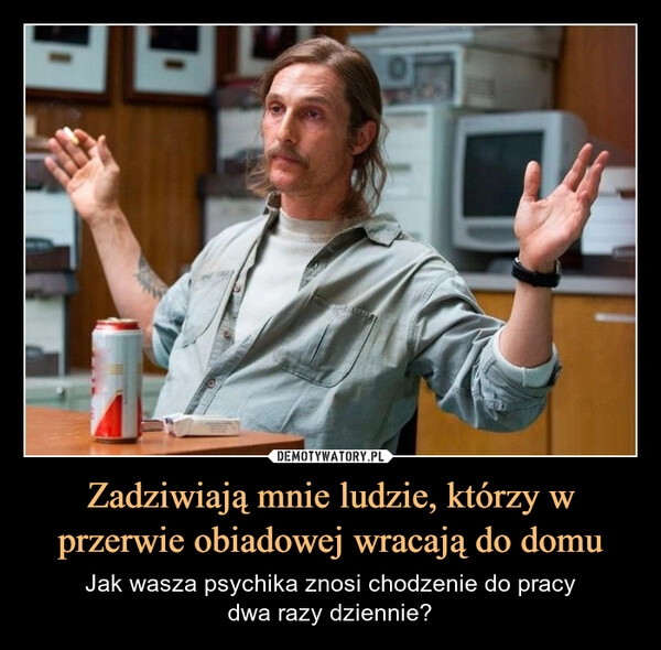 
    Zadziwiają mnie ludzie, którzy w przerwie obiadowej wracają do domu