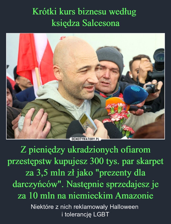 
    Krótki kurs biznesu według 
księdza Salcesona Z pieniędzy ukradzionych ofiarom przestępstw kupujesz 300 tys. par skarpet za 3,5 mln zł jako "prezenty dla darczyńców". Następnie sprzedajesz je za 10 mln na niemieckim Amazonie