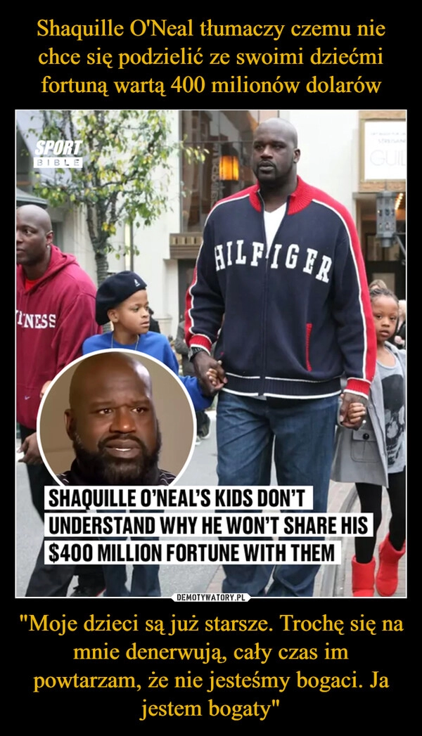 
    Shaquille O'Neal tłumaczy czemu nie chce się podzielić ze swoimi dziećmi fortuną wartą 400 milionów dolarów "Moje dzieci są już starsze. Trochę się na mnie denerwują, cały czas im powtarzam, że nie jesteśmy bogaci. Ja jestem bogaty"