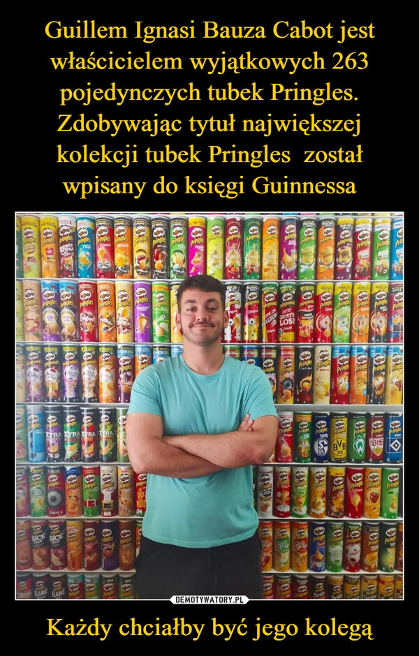 
    Guillem Ignasi Bauza Cabot jest właścicielem wyjątkowych 263 pojedynczych tubek Pringles. Zdobywając tytuł największej kolekcji tubek Pringles  został wpisany do księgi Guinnessa Każdy chciałby być jego kolegą