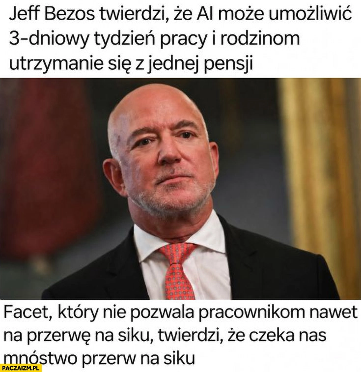 
    Jeff Bezos twierdzi ze AI może umożliwić 3-dniowy tydzień pracy i utrzymanie z jednej pensji, nie pozwala pracownikom na siku twierdzi, że czeka nas mnóstwo przerw na siku
