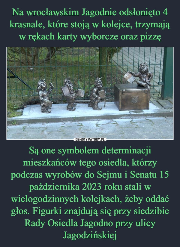 
    Na wrocławskim Jagodnie odsłonięto 4 krasnale, które stoją w kolejce, trzymają w rękach karty wyborcze oraz pizzę Są one symbolem determinacji mieszkańców tego osiedla, którzy podczas wyrobów do Sejmu i Senatu 15 października 2023 roku stali w wielogodzinnych kolejkach, żeby oddać głos. Figurki znajdują się przy siedzibie Rady Osiedla Jagodno przy ulicy Jagodzińskiej