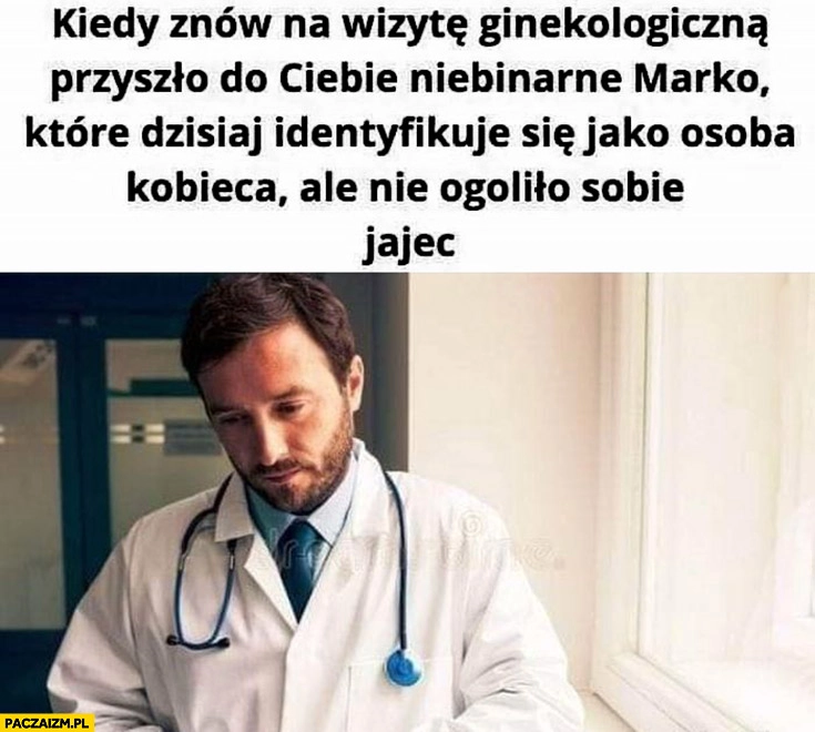 
    Smutny lekarz kiedy znów na wizytę ginekologiczna przyszło niebinarne Marko które dzisiaj identyfikuje się jako osoba kobieca ale nie ogoliło sobie jajec