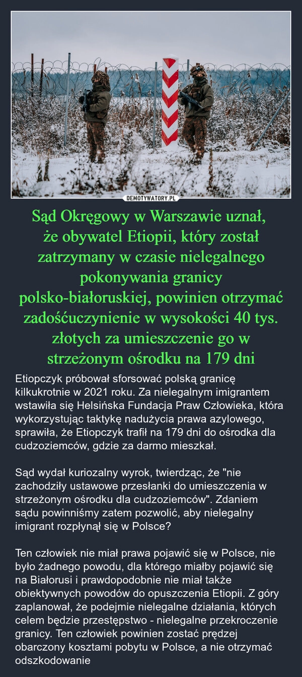 
    Sąd Okręgowy w Warszawie uznał, 
że obywatel Etiopii, który został zatrzymany w czasie nielegalnego pokonywania granicy polsko-białoruskiej, powinien otrzymać zadośćuczynienie w wysokości 40 tys. złotych za umieszczenie go w strzeżonym ośrodku na 179 dni