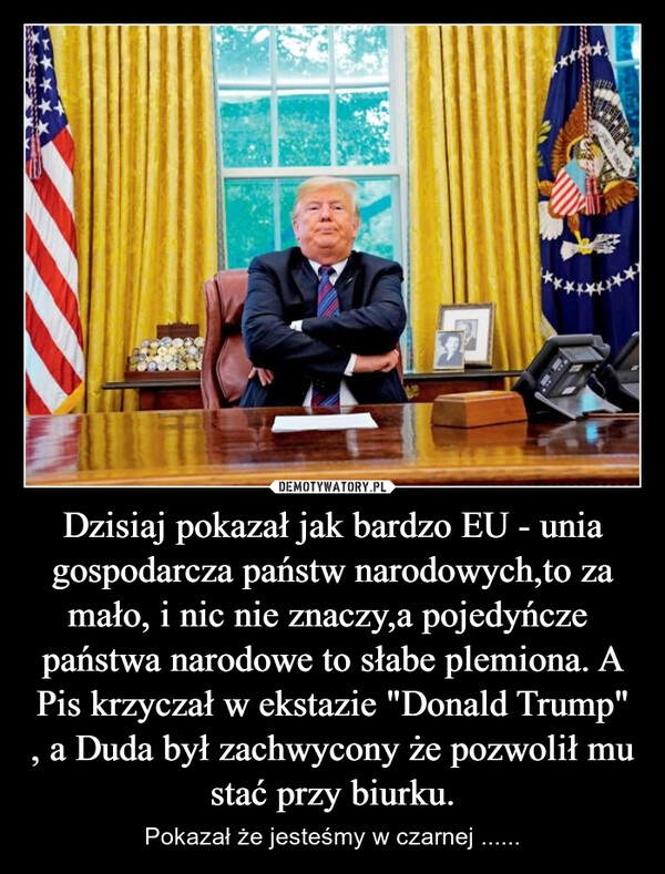 
    Dzisiaj pokazał jak bardzo EU - unia gospodarcza państw narodowych,to za mało, i nic nie znaczy,a pojedyńcze  państwa narodowe to słabe plemiona. A Pis krzyczał w ekstazie "Donald Trump" , a Duda był zachwycony że pozwolił mu stać przy biurku.