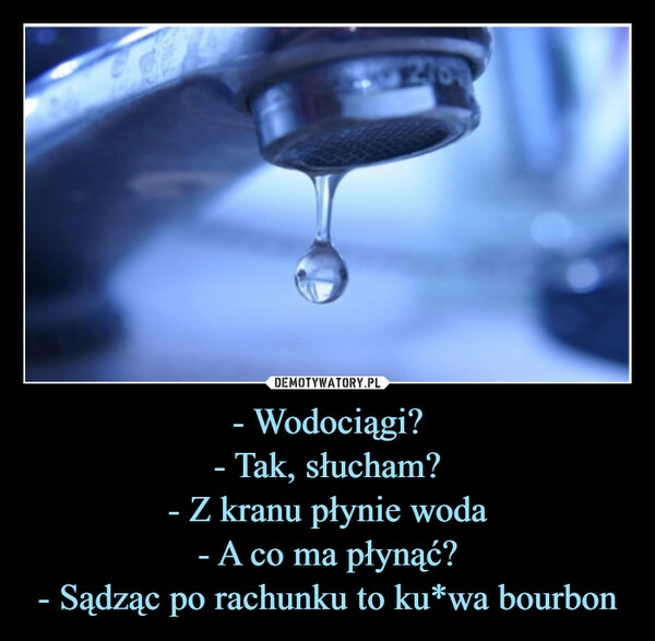 
    - Wodociągi?
- Tak, słucham?
- Z kranu płynie woda
- A co ma płynąć?
- Sądząc po rachunku to ku*wa bourbon