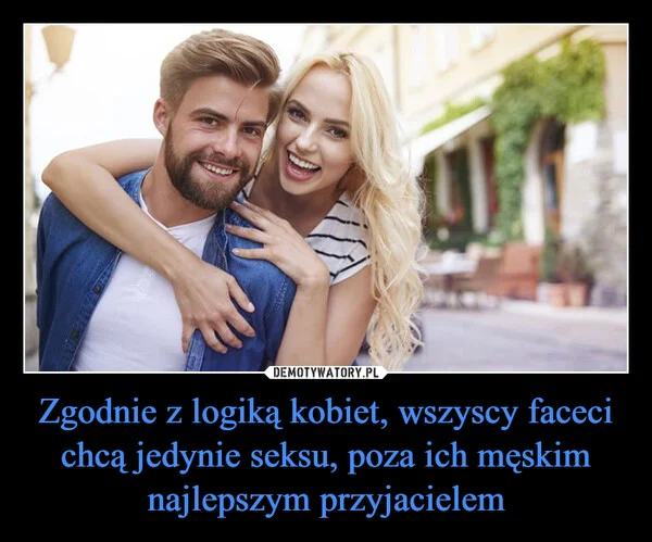 
    Zgodnie z logiką kobiet, wszyscy faceci chcą jedynie seksu, poza ich męskim najlepszym przyjacielem