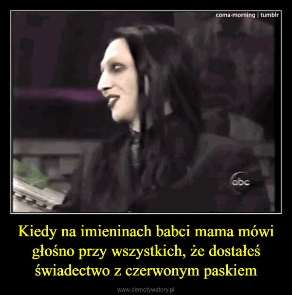 
    Kiedy na imieninach babci mama mówi głośno przy wszystkich, że dostałeś świadectwo z czerwonym paskiem