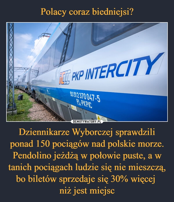 
    Polacy coraz biedniejsi? Dziennikarze Wyborczej sprawdzili ponad 150 pociągów nad polskie morze. Pendolino jeżdżą w połowie puste, a w tanich pociągach ludzie się nie mieszczą, bo biletów sprzedaje się 30% więcej 
niż jest miejsc