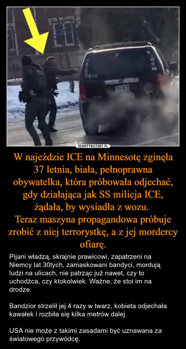 
    W najeździe ICE na Minnesotę zginęła 37 letnia, biała, pełnoprawna obywatelka, która próbowała odjechać, gdy działająca jak SS milicja ICE, żądała, by wysiadła z wozu. Teraz maszyna propagandowa próbuje zrobić z niej terrorystkę, a z jej mordercy ofiarę.