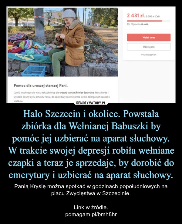 
    
Halo Szczecin i okolice. Powstała
zbiórka dla Wełnianej Babuszki by
pomóc jej uzbierać na aparat słuchowy.
W trakcie swojej depresji robiła wełniane
czapki a teraz je sprzedaje, by dorobić do
emerytury i uzbierać na aparat słuchowy. 