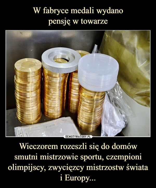 
    W fabryce medali wydano
pensję w towarze Wieczorem rozeszli się do domów smutni mistrzowie sportu, czempioni olimpijscy, zwycięzcy mistrzostw świata i Europy...