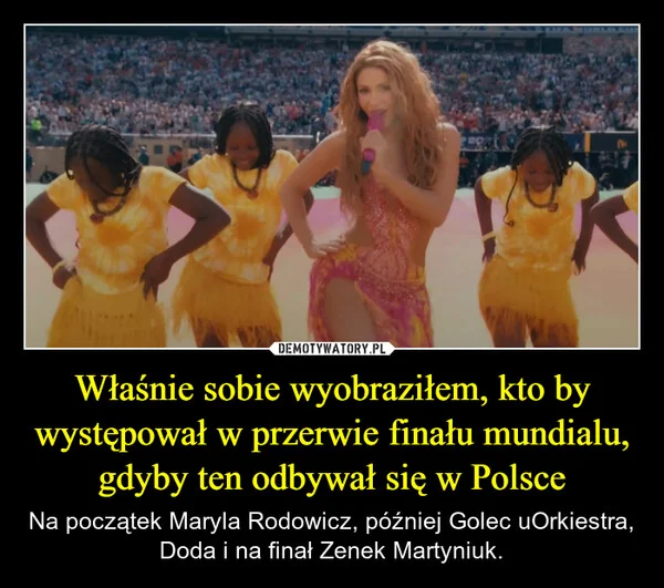 
    Właśnie sobie wyobraziłem, kto by występował w przerwie finału mundialu, gdyby ten odbywał się w Polsce