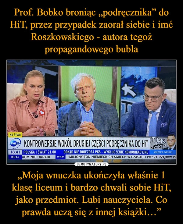 
    Prof. Bobko broniąc „podręcznika” do HiT, przez przypadek zaorał siebie i imć Roszkowskiego - autora tegoż propagandowego bubla „Moja wnuczka ukończyła właśnie 1 klasę liceum i bardzo chwali sobie HiT, jako przedmiot. Lubi nauczyciela. Co prawda uczą się z innej książki…”