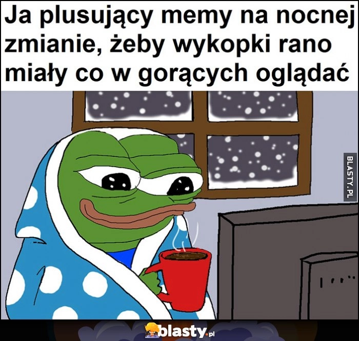 
    Ja plusujący memy na nocnej zmianie, żeby wykopki rano miały co w gorących oglądać żaba Pepe