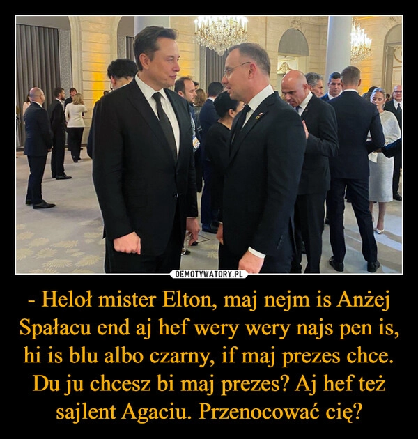 
    - Heloł mister Elton, maj nejm is Anżej Spałacu end aj hef wery wery najs pen is, hi is blu albo czarny, if maj prezes chce. Du ju chcesz bi maj prezes? Aj hef też sajlent Agaciu. Przenocować cię?