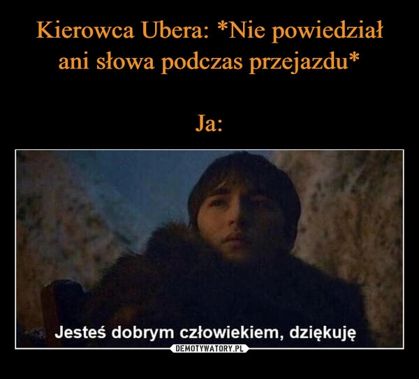 
    Kierowca Ubera: *Nie powiedział ani słowa podczas przejazdu*

Ja: