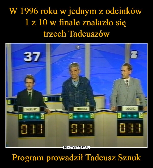 
    W 1996 roku w jednym z odcinków 
1 z 10 w finale znalazło się 
trzech Tadeuszów Program prowadził Tadeusz Sznuk