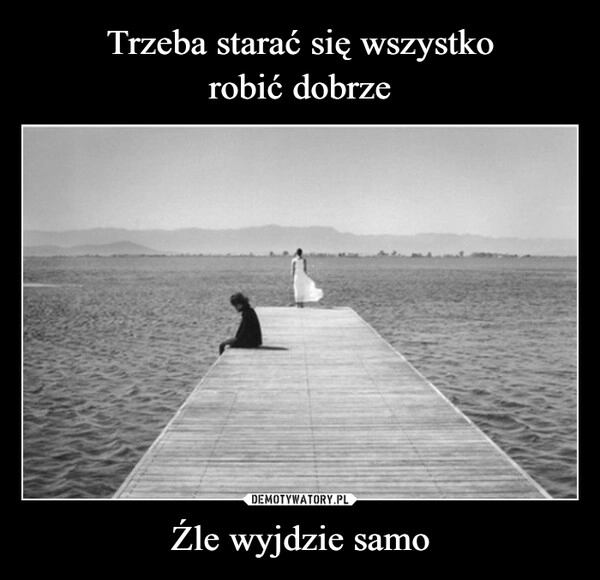 
    Trzeba starać się wszystko
robić dobrze Źle wyjdzie samo